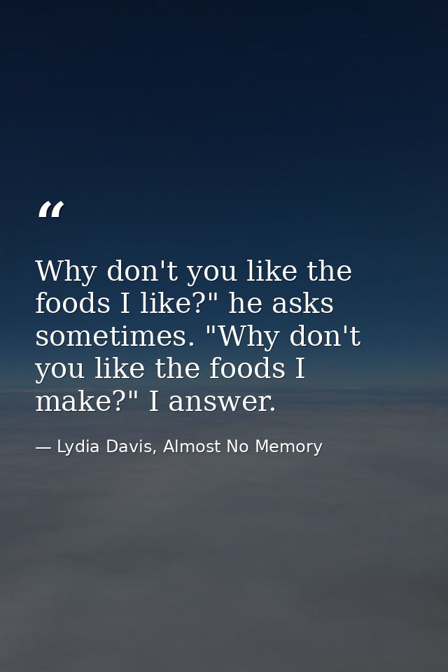 Why don't you like the foods I like?" he asks sometimes. "Why don't you like the foods I make?" I answer. — Lydia Davis, Almost No Memory