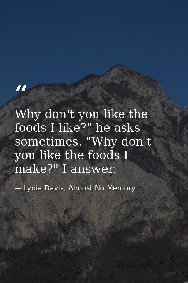 Why don't you like the foods I like?" he asks sometimes. "Why don't you like the foods I make?" I answer. — Lydia Davis, Almost No Memory