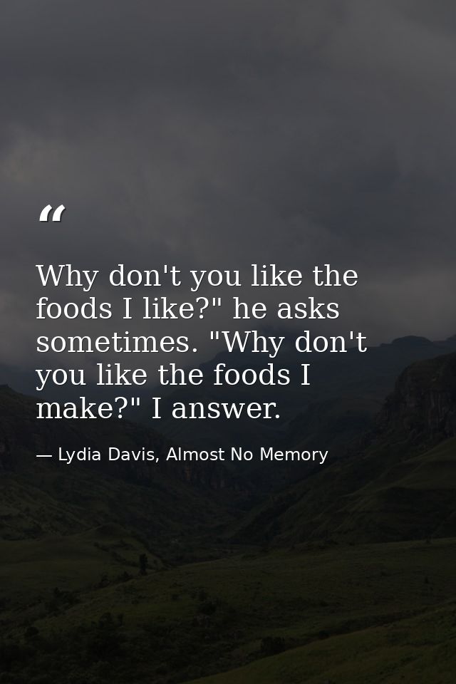 Why don't you like the foods I like?" he asks sometimes. "Why don't you like the foods I make?" I answer. — Lydia Davis, Almost No Memory