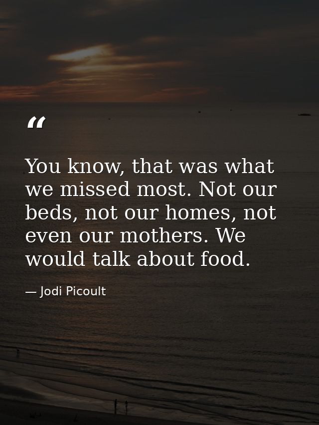 You know, that was what we missed most. Not our beds, not our homes, not even our mothers. We would talk about food. — Jodi Picoult