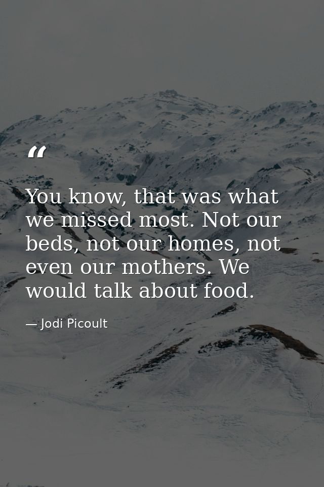 You know, that was what we missed most. Not our beds, not our homes, not even our mothers. We would talk about food. — Jodi Picoult