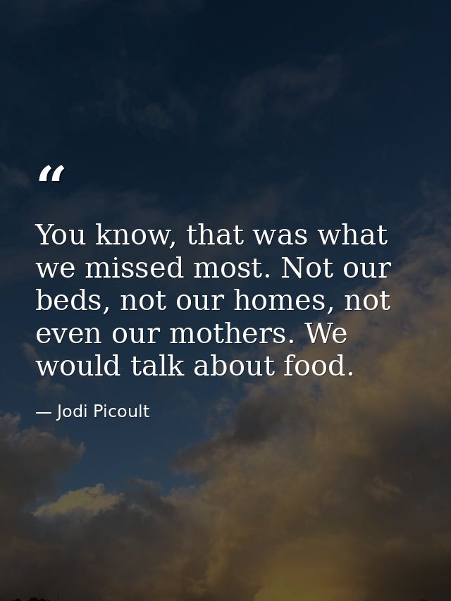 You know, that was what we missed most. Not our beds, not our homes, not even our mothers. We would talk about food. — Jodi Picoult