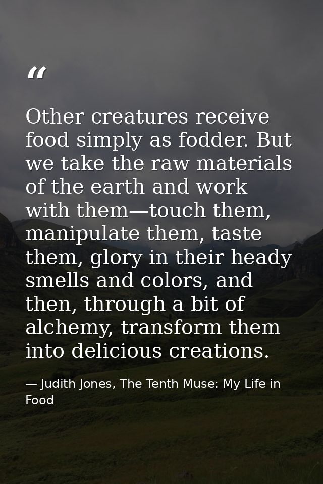 Other creatures receive food simply as fodder. But we take the raw materials of the earth and work with them—touch them, — Judith Jones, The Tenth Muse: My Life in Food