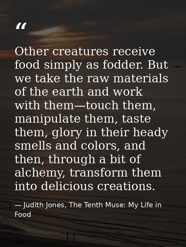Other creatures receive food simply as fodder. But we take the raw materials of the earth and work with them—touch them, — Judith Jones, The Tenth Muse: My Life in Food