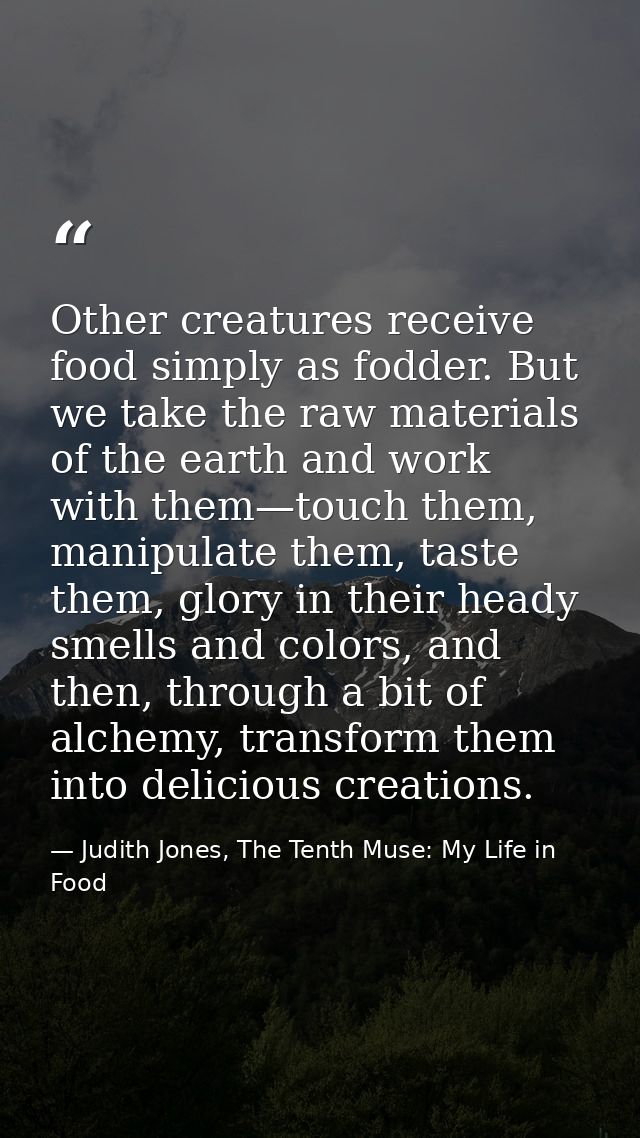 Other creatures receive food simply as fodder. But we take the raw materials of the earth and work with them—touch them, — Judith Jones, The Tenth Muse: My Life in Food