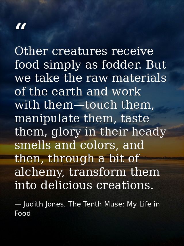 Other creatures receive food simply as fodder. But we take the raw materials of the earth and work with them—touch them, — Judith Jones, The Tenth Muse: My Life in Food
