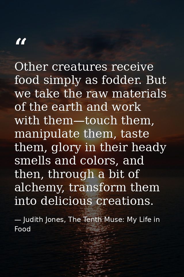 Other creatures receive food simply as fodder. But we take the raw materials of the earth and work with them—touch them, — Judith Jones, The Tenth Muse: My Life in Food