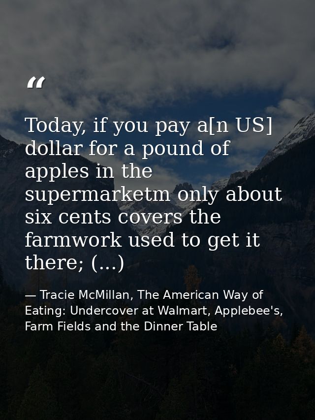 Today, if you pay a[n US] dollar for a pound of apples in the supermarketm only about six cents covers the farmwork used — Tracie McMillan, The American Way of Eating: Undercover at Walmart, Applebee's, Farm Fields and the Dinner Table
