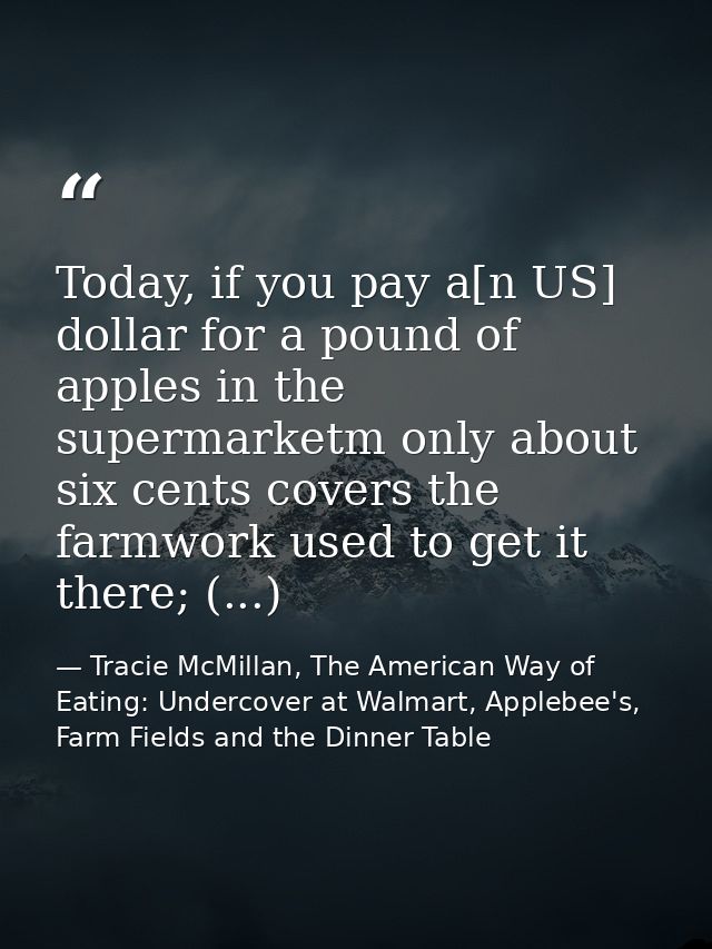 Today, if you pay a[n US] dollar for a pound of apples in the supermarketm only about six cents covers the farmwork used — Tracie McMillan, The American Way of Eating: Undercover at Walmart, Applebee's, Farm Fields and the Dinner Table