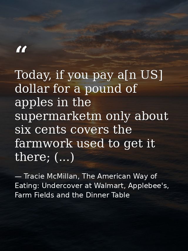 Today, if you pay a[n US] dollar for a pound of apples in the supermarketm only about six cents covers the farmwork used — Tracie McMillan, The American Way of Eating: Undercover at Walmart, Applebee's, Farm Fields and the Dinner Table