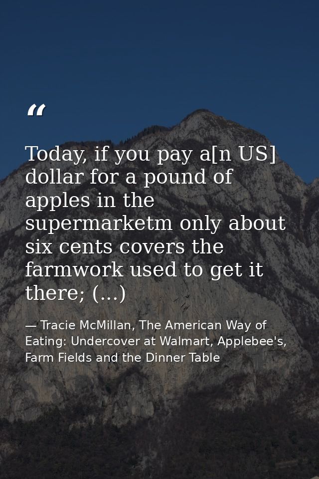 Today, if you pay a[n US] dollar for a pound of apples in the supermarketm only about six cents covers the farmwork used — Tracie McMillan, The American Way of Eating: Undercover at Walmart, Applebee's, Farm Fields and the Dinner Table