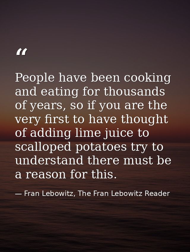 People have been cooking and eating for thousands of years, so if you are the very first to have thought of adding lime  — Fran Lebowitz, The Fran Lebowitz Reader