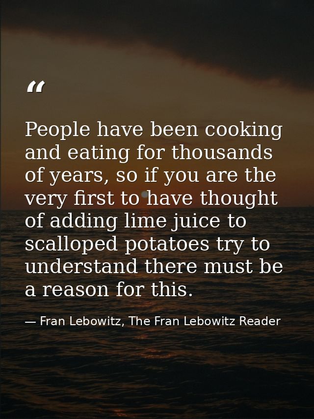 People have been cooking and eating for thousands of years, so if you are the very first to have thought of adding lime  — Fran Lebowitz, The Fran Lebowitz Reader