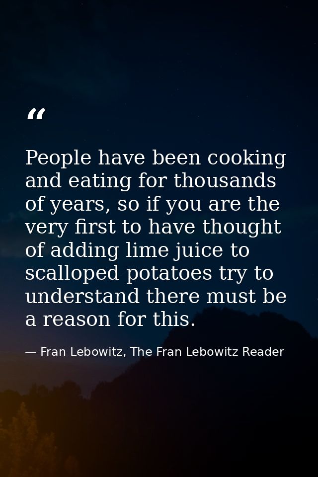 People have been cooking and eating for thousands of years, so if you are the very first to have thought of adding lime  — Fran Lebowitz, The Fran Lebowitz Reader