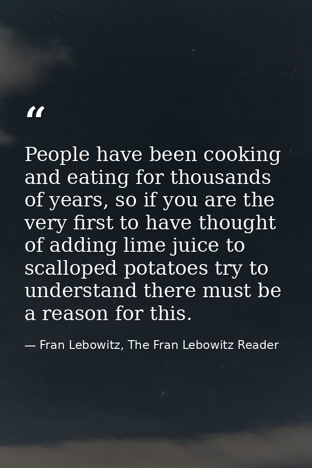 People have been cooking and eating for thousands of years, so if you are the very first to have thought of adding lime  — Fran Lebowitz, The Fran Lebowitz Reader