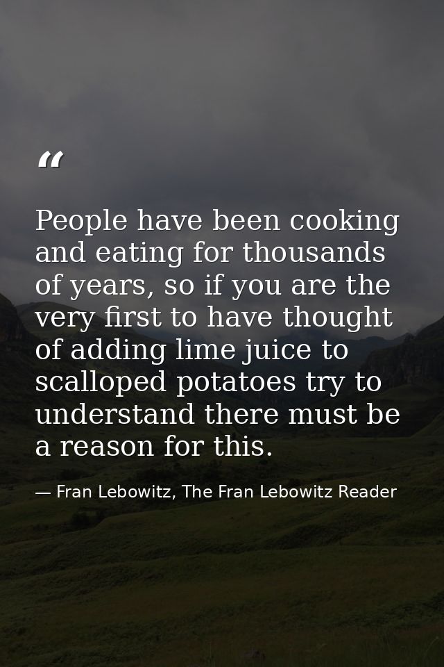 People have been cooking and eating for thousands of years, so if you are the very first to have thought of adding lime  — Fran Lebowitz, The Fran Lebowitz Reader