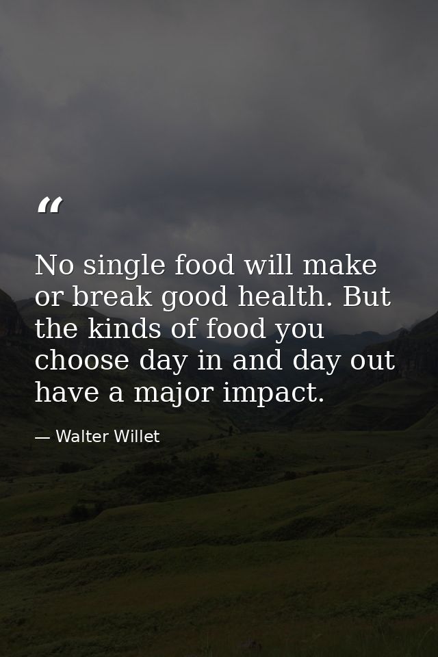 No single food will make or break good health. But the kinds of food you choose day in and day out have a major impact. — Walter Willet