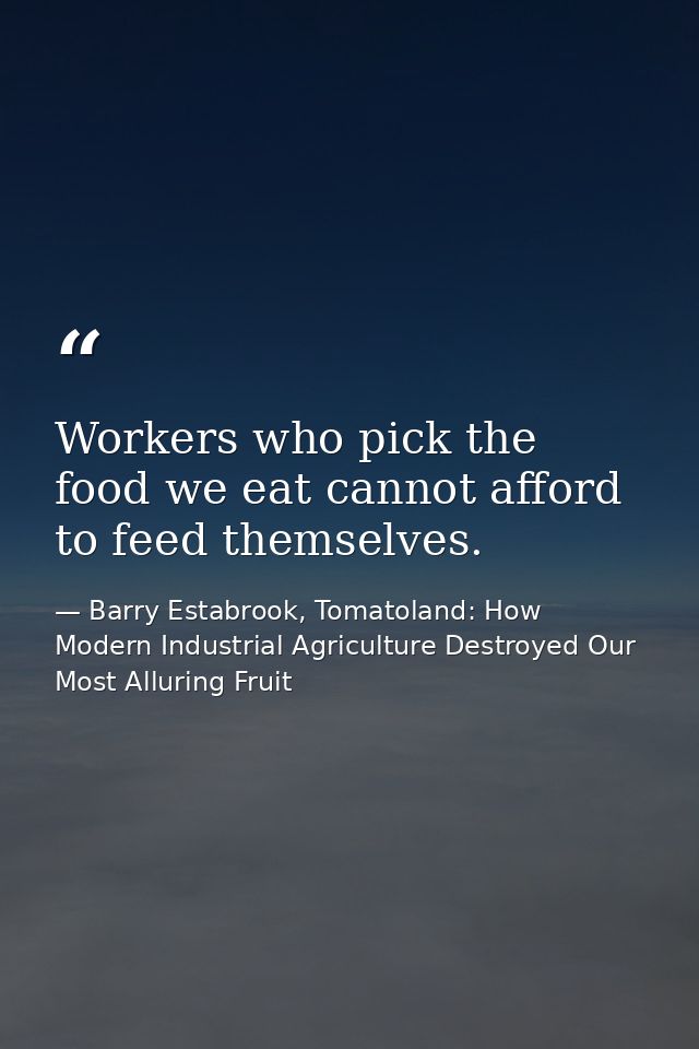 Workers who pick the food we eat cannot afford to feed themselves. — Barry Estabrook, Tomatoland: How Modern Industrial Agriculture Destroyed Our Most Alluring Fruit