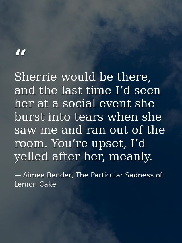 Sherrie would be there, and the last time I’d seen her at a social event she burst into tears when she saw me and ran ou — Aimee Bender, The Particular Sadness of Lemon Cake