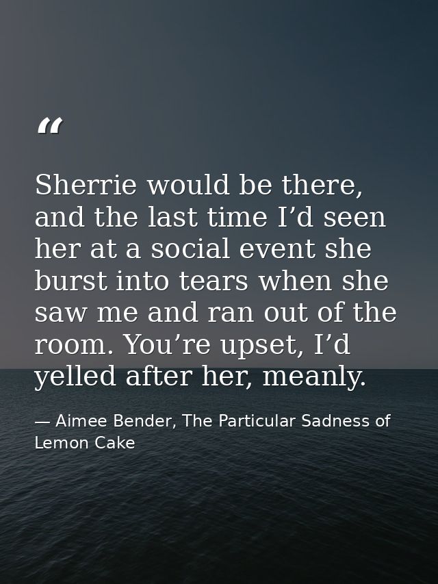 Sherrie would be there, and the last time I’d seen her at a social event she burst into tears when she saw me and ran ou — Aimee Bender, The Particular Sadness of Lemon Cake