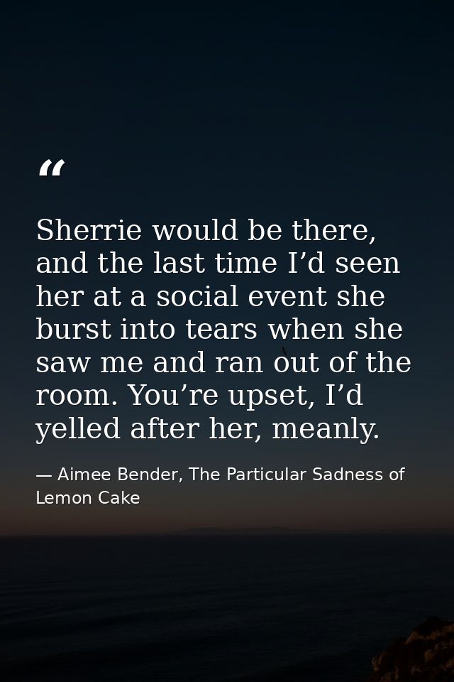 Sherrie would be there, and the last time I’d seen her at a social event she burst into tears when she saw me and ran ou — Aimee Bender, The Particular Sadness of Lemon Cake