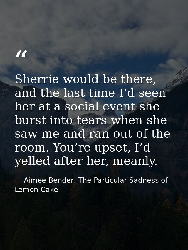 Sherrie would be there, and the last time I’d seen her at a social event she burst into tears when she saw me and ran ou — Aimee Bender, The Particular Sadness of Lemon Cake