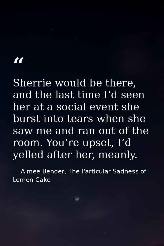Sherrie would be there, and the last time I’d seen her at a social event she burst into tears when she saw me and ran ou — Aimee Bender, The Particular Sadness of Lemon Cake