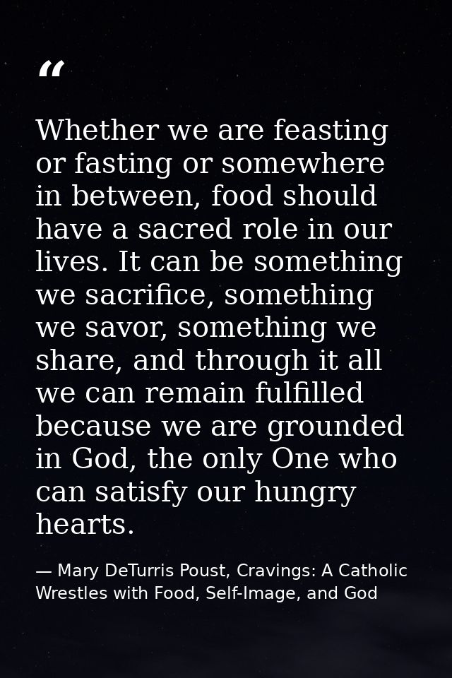 Whether we are feasting or fasting or somewhere in between, food should have a sacred role in our lives. It can be somet — Mary DeTurris Poust, Cravings: A Catholic Wrestles with Food, Self-Image, and God