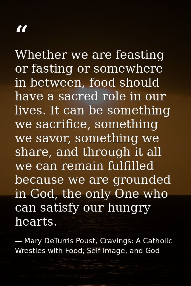Whether we are feasting or fasting or somewhere in between, food should have a sacred role in our lives. It can be somet — Mary DeTurris Poust, Cravings: A Catholic Wrestles with Food, Self-Image, and God