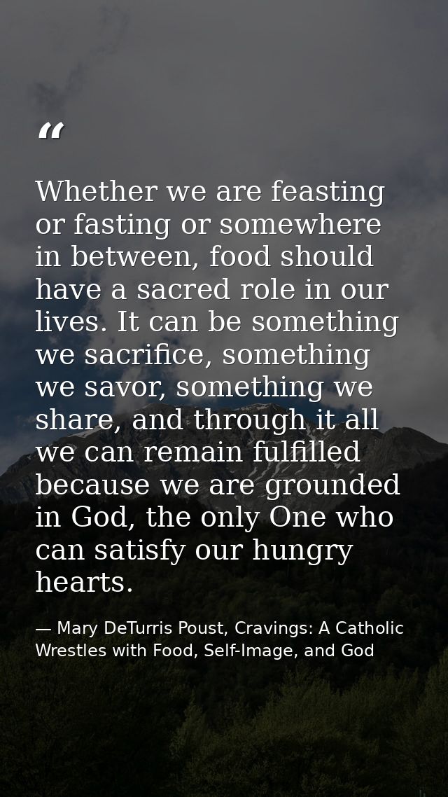 Whether we are feasting or fasting or somewhere in between, food should have a sacred role in our lives. It can be somet — Mary DeTurris Poust, Cravings: A Catholic Wrestles with Food, Self-Image, and God