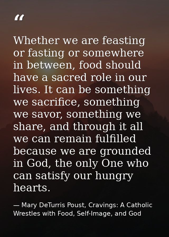 Whether we are feasting or fasting or somewhere in between, food should have a sacred role in our lives. It can be somet — Mary DeTurris Poust, Cravings: A Catholic Wrestles with Food, Self-Image, and God