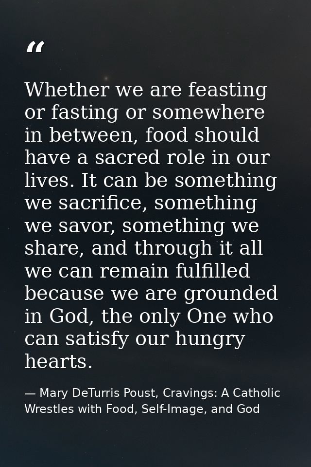 Whether we are feasting or fasting or somewhere in between, food should have a sacred role in our lives. It can be somet — Mary DeTurris Poust, Cravings: A Catholic Wrestles with Food, Self-Image, and God