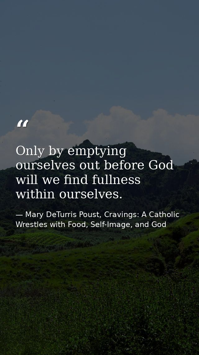 Only by emptying ourselves out before God will we find fullness within ourselves. — Mary DeTurris Poust, Cravings: A Catholic Wrestles with Food, Self-Image, and God