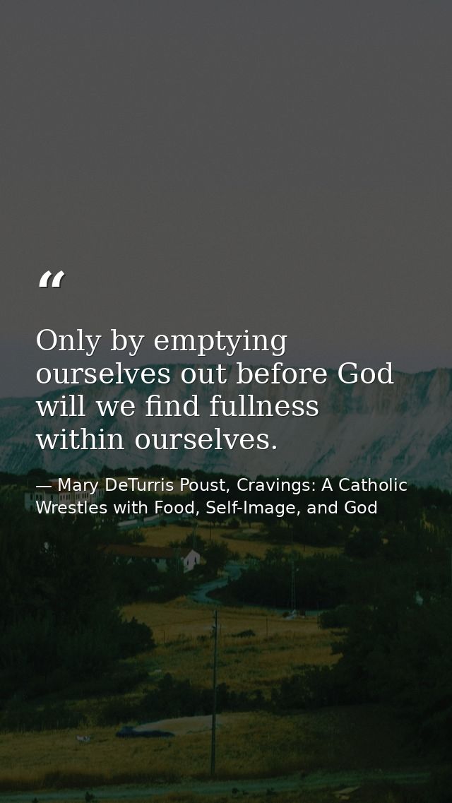Only by emptying ourselves out before God will we find fullness within ourselves. — Mary DeTurris Poust, Cravings: A Catholic Wrestles with Food, Self-Image, and God
