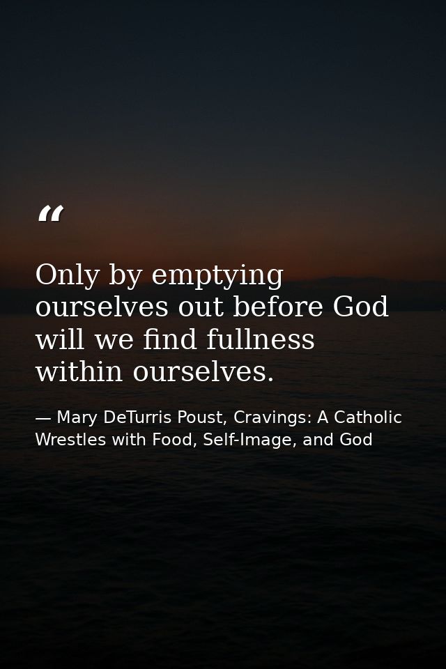 Only by emptying ourselves out before God will we find fullness within ourselves. — Mary DeTurris Poust, Cravings: A Catholic Wrestles with Food, Self-Image, and God