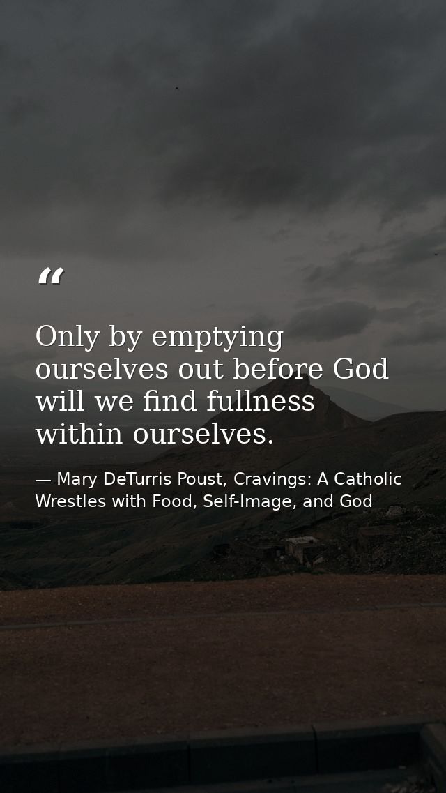Only by emptying ourselves out before God will we find fullness within ourselves. — Mary DeTurris Poust, Cravings: A Catholic Wrestles with Food, Self-Image, and God