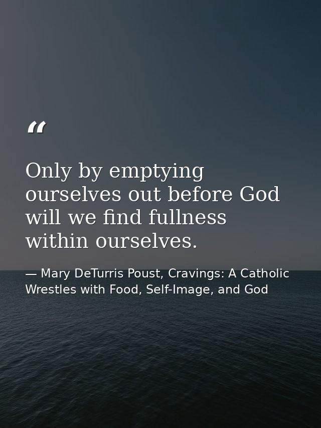 Only by emptying ourselves out before God will we find fullness within ourselves. — Mary DeTurris Poust, Cravings: A Catholic Wrestles with Food, Self-Image, and God