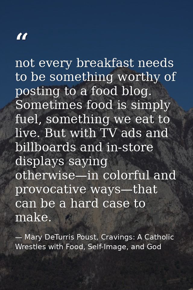 not every breakfast needs to be something worthy of posting to a food blog. Sometimes food is simply fuel, something we  — Mary DeTurris Poust, Cravings: A Catholic Wrestles with Food, Self-Image, and God