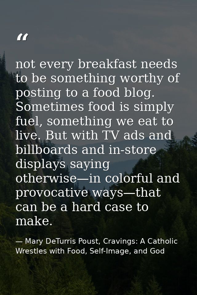 not every breakfast needs to be something worthy of posting to a food blog. Sometimes food is simply fuel, something we  — Mary DeTurris Poust, Cravings: A Catholic Wrestles with Food, Self-Image, and God