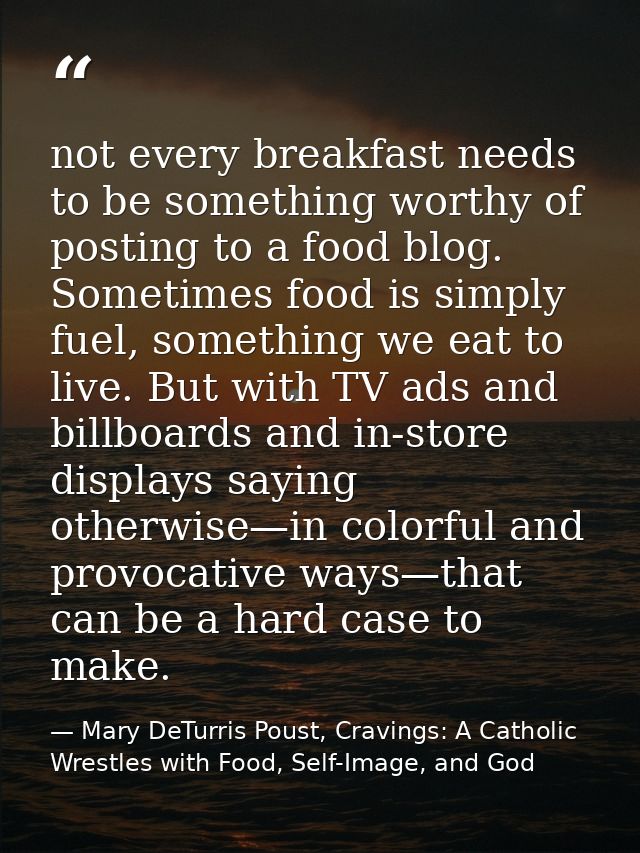 not every breakfast needs to be something worthy of posting to a food blog. Sometimes food is simply fuel, something we  — Mary DeTurris Poust, Cravings: A Catholic Wrestles with Food, Self-Image, and God