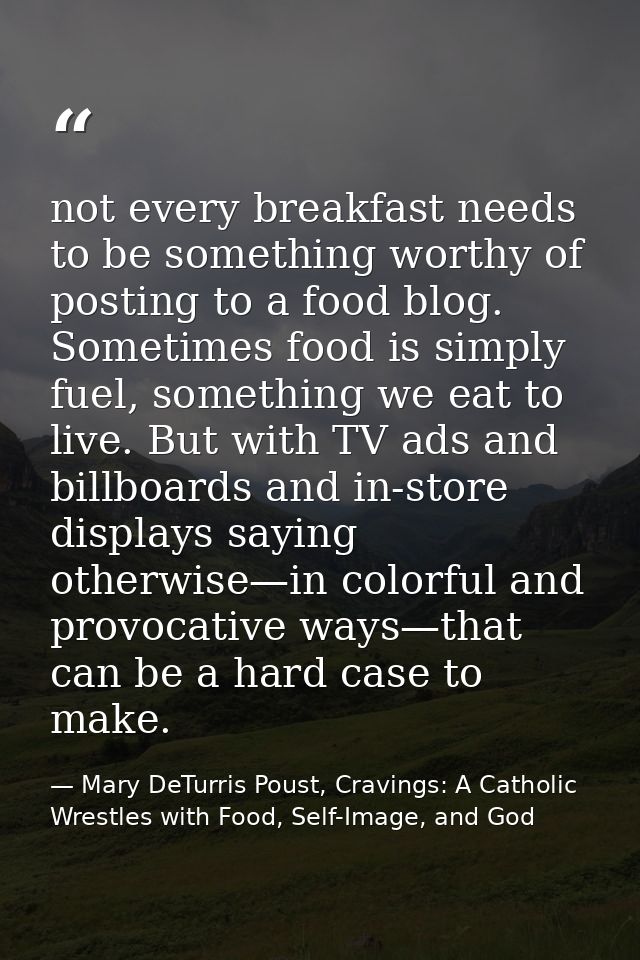 not every breakfast needs to be something worthy of posting to a food blog. Sometimes food is simply fuel, something we  — Mary DeTurris Poust, Cravings: A Catholic Wrestles with Food, Self-Image, and God
