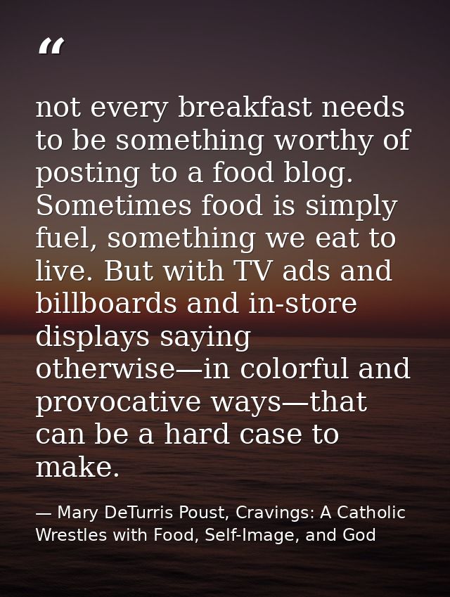 not every breakfast needs to be something worthy of posting to a food blog. Sometimes food is simply fuel, something we  — Mary DeTurris Poust, Cravings: A Catholic Wrestles with Food, Self-Image, and God
