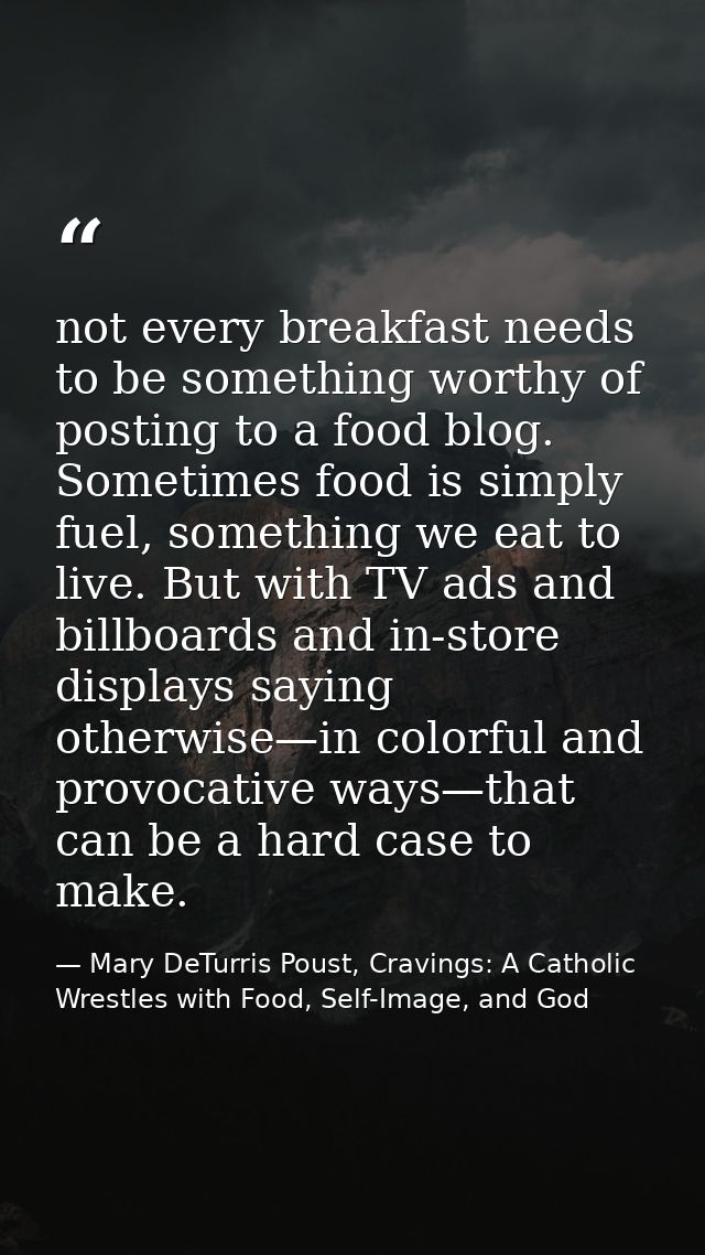 not every breakfast needs to be something worthy of posting to a food blog. Sometimes food is simply fuel, something we  — Mary DeTurris Poust, Cravings: A Catholic Wrestles with Food, Self-Image, and God