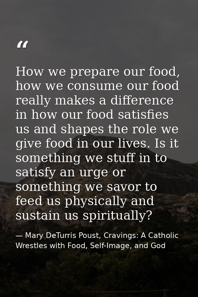 How we prepare our food, how we consume our food really makes a difference in how our food satisfies us and shapes the r — Mary DeTurris Poust, Cravings: A Catholic Wrestles with Food, Self-Image, and God