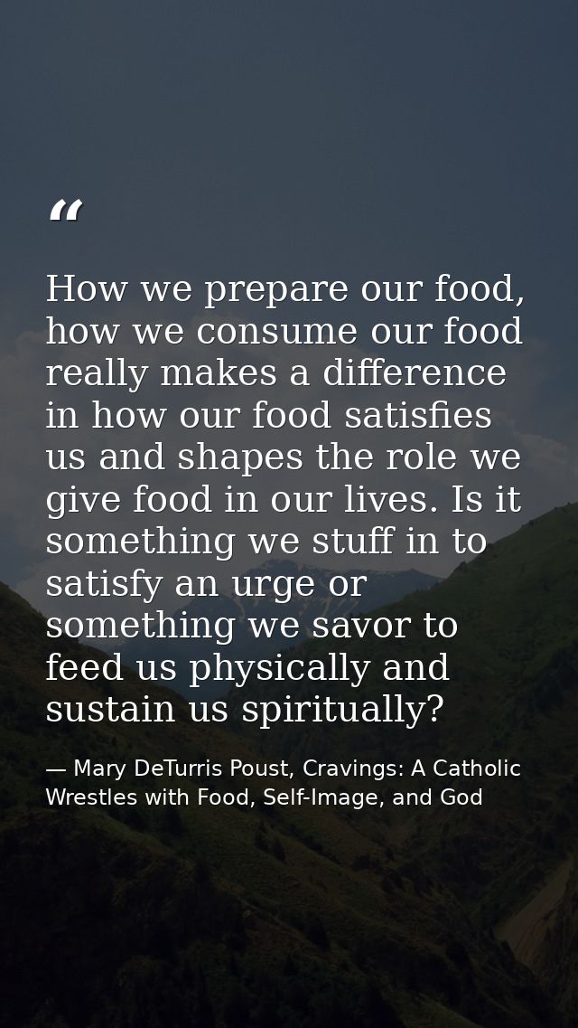 How we prepare our food, how we consume our food really makes a difference in how our food satisfies us and shapes the r — Mary DeTurris Poust, Cravings: A Catholic Wrestles with Food, Self-Image, and God