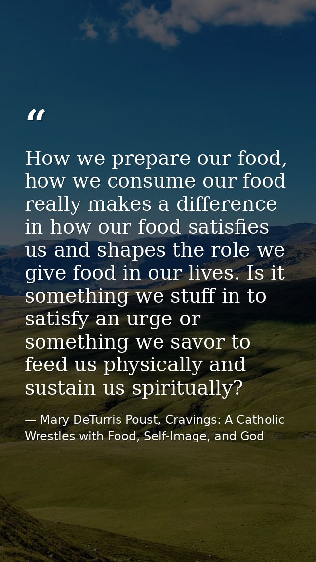 How we prepare our food, how we consume our food really makes a difference in how our food satisfies us and shapes the r — Mary DeTurris Poust, Cravings: A Catholic Wrestles with Food, Self-Image, and God