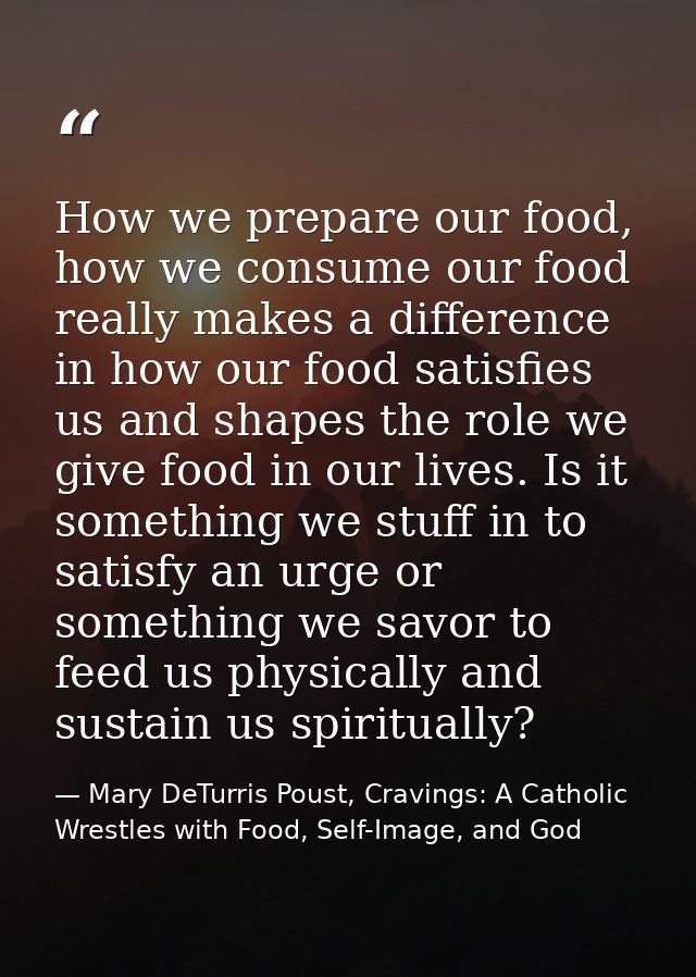 How we prepare our food, how we consume our food really makes a difference in how our food satisfies us and shapes the r — Mary DeTurris Poust, Cravings: A Catholic Wrestles with Food, Self-Image, and God