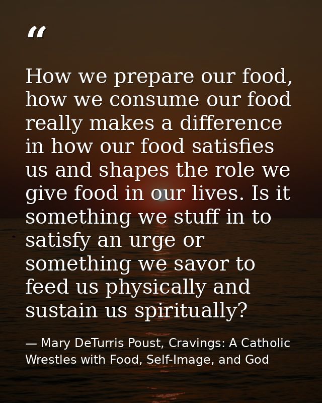 How we prepare our food, how we consume our food really makes a difference in how our food satisfies us and shapes the r — Mary DeTurris Poust, Cravings: A Catholic Wrestles with Food, Self-Image, and God