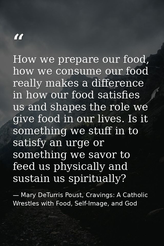 How we prepare our food, how we consume our food really makes a difference in how our food satisfies us and shapes the r — Mary DeTurris Poust, Cravings: A Catholic Wrestles with Food, Self-Image, and God