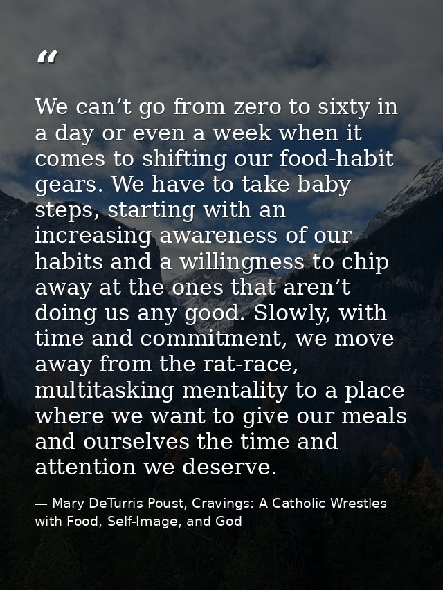 We can’t go from zero to sixty in a day or even a week when it comes to shifting our food-habit gears. We have to take b — Mary DeTurris Poust, Cravings: A Catholic Wrestles with Food, Self-Image, and God